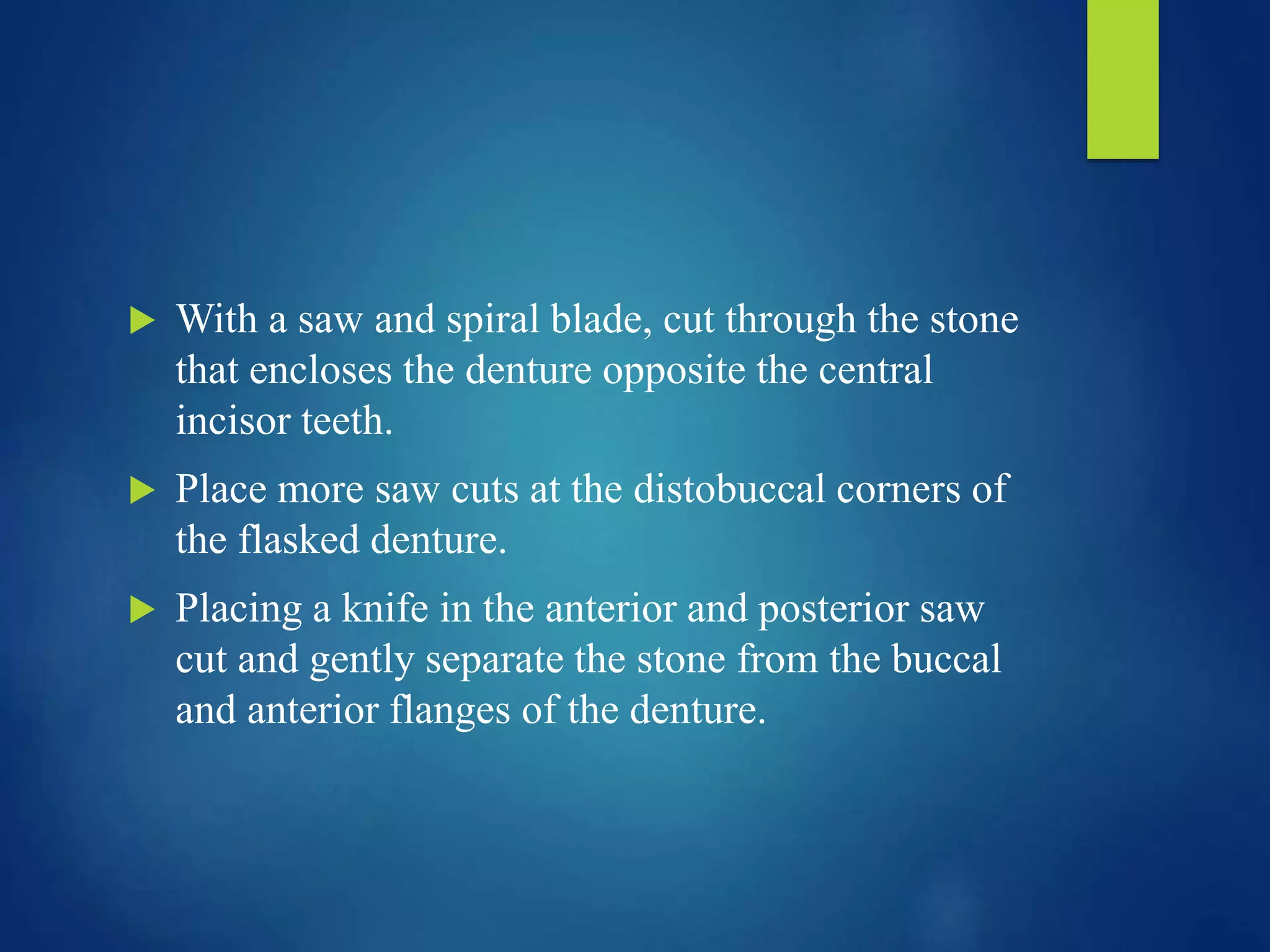  With a saw and spiral blade, cut through the stone
that encloses the denture opposite the central
incisor teeth.
 Place more saw cuts at the distobuccal corners of
the flasked denture.
 Placing a knife in the anterior and posterior saw
cut and gently separate the stone from the buccal
and anterior flanges of the denture.
 