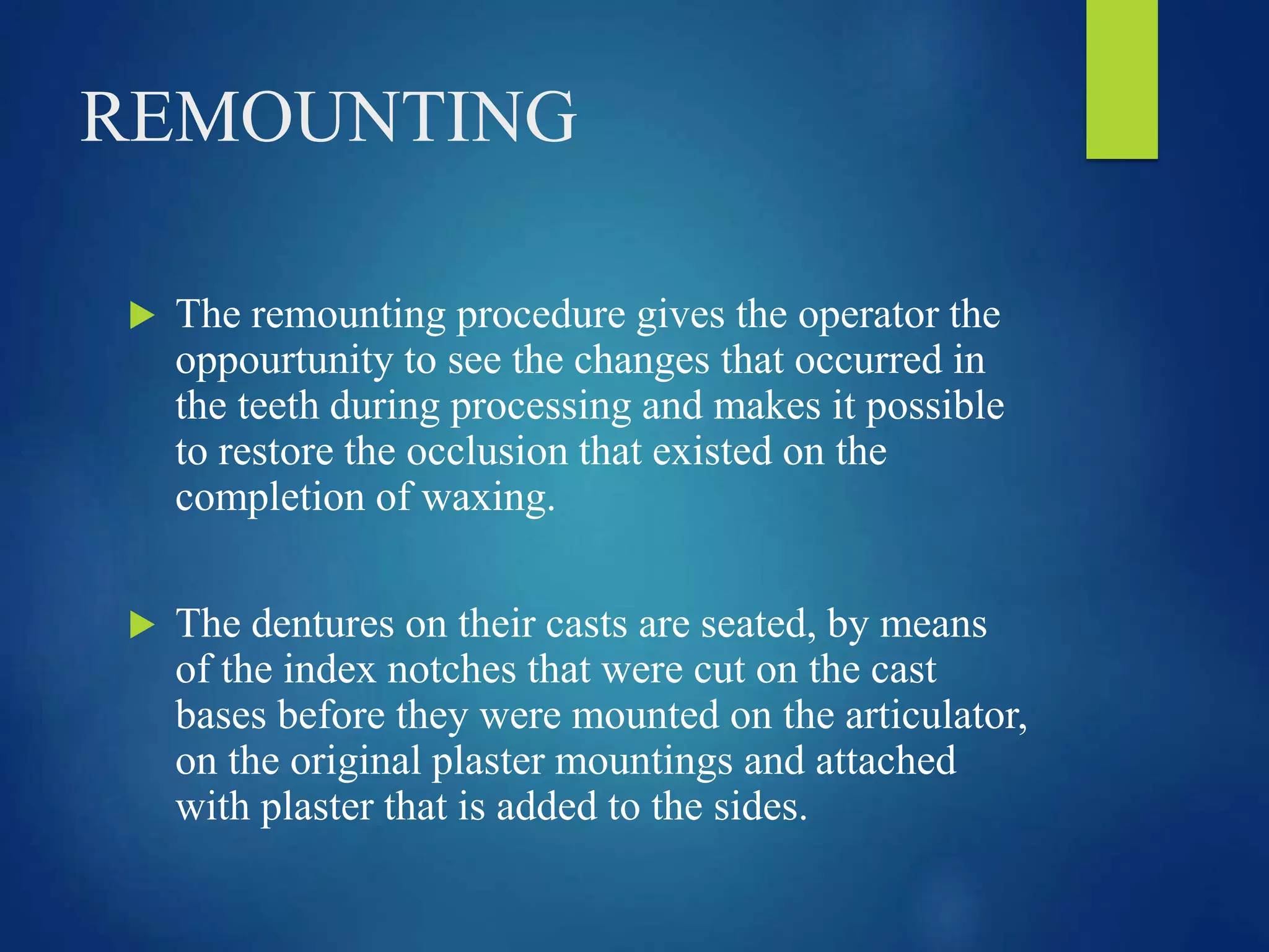 REMOUNTING
 The remounting procedure gives the operator the
oppourtunity to see the changes that occurred in
the teeth during processing and makes it possible
to restore the occlusion that existed on the
completion of waxing.
 The dentures on their casts are seated, by means
of the index notches that were cut on the cast
bases before they were mounted on the articulator,
on the original plaster mountings and attached
with plaster that is added to the sides.
 