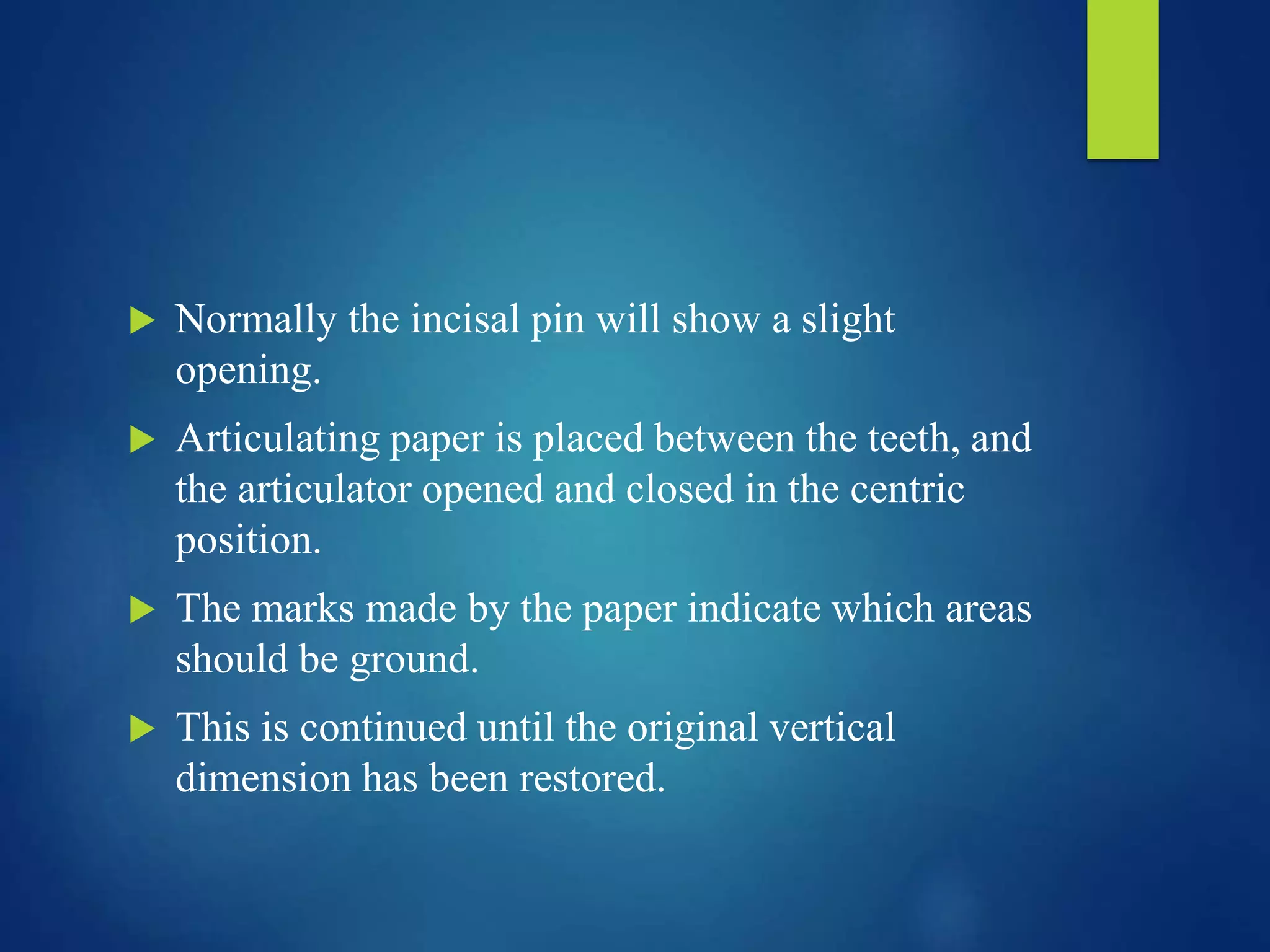  Normally the incisal pin will show a slight
opening.
 Articulating paper is placed between the teeth, and
the articulator opened and closed in the centric
position.
 The marks made by the paper indicate which areas
should be ground.
 This is continued until the original vertical
dimension has been restored.
 