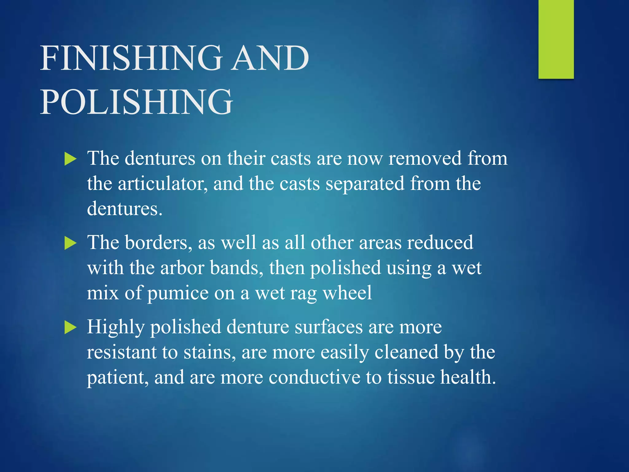 FINISHING AND
POLISHING
 The dentures on their casts are now removed from
the articulator, and the casts separated from the
dentures.
 The borders, as well as all other areas reduced
with the arbor bands, then polished using a wet
mix of pumice on a wet rag wheel
 Highly polished denture surfaces are more
resistant to stains, are more easily cleaned by the
patient, and are more conductive to tissue health.
 