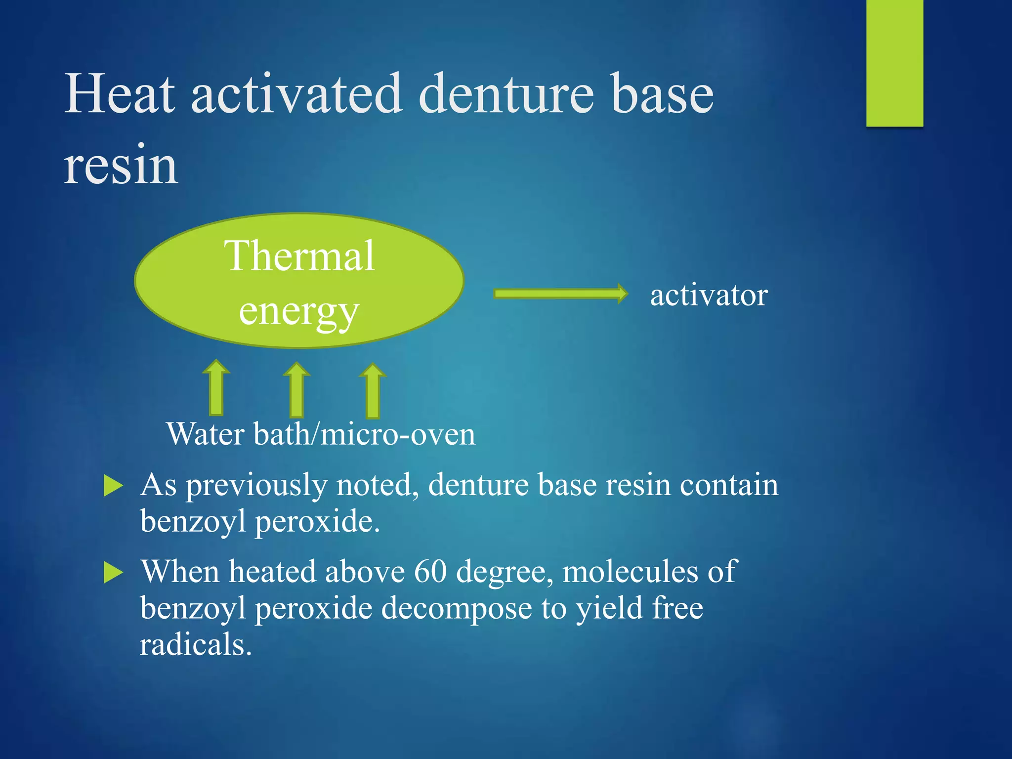 Heat activated denture base
resin
activator
Water bath/micro-oven
 As previously noted, denture base resin contain
benzoyl peroxide.
 When heated above 60 degree, molecules of
benzoyl peroxide decompose to yield free
radicals.
Thermal
energy
 
