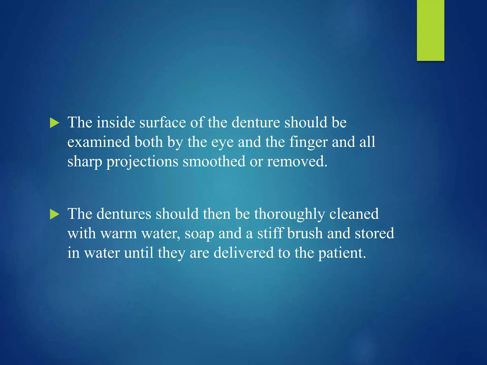  The inside surface of the denture should be
examined both by the eye and the finger and all
sharp projections smoothed or removed.
 The dentures should then be thoroughly cleaned
with warm water, soap and a stiff brush and stored
in water until they are delivered to the patient.
 