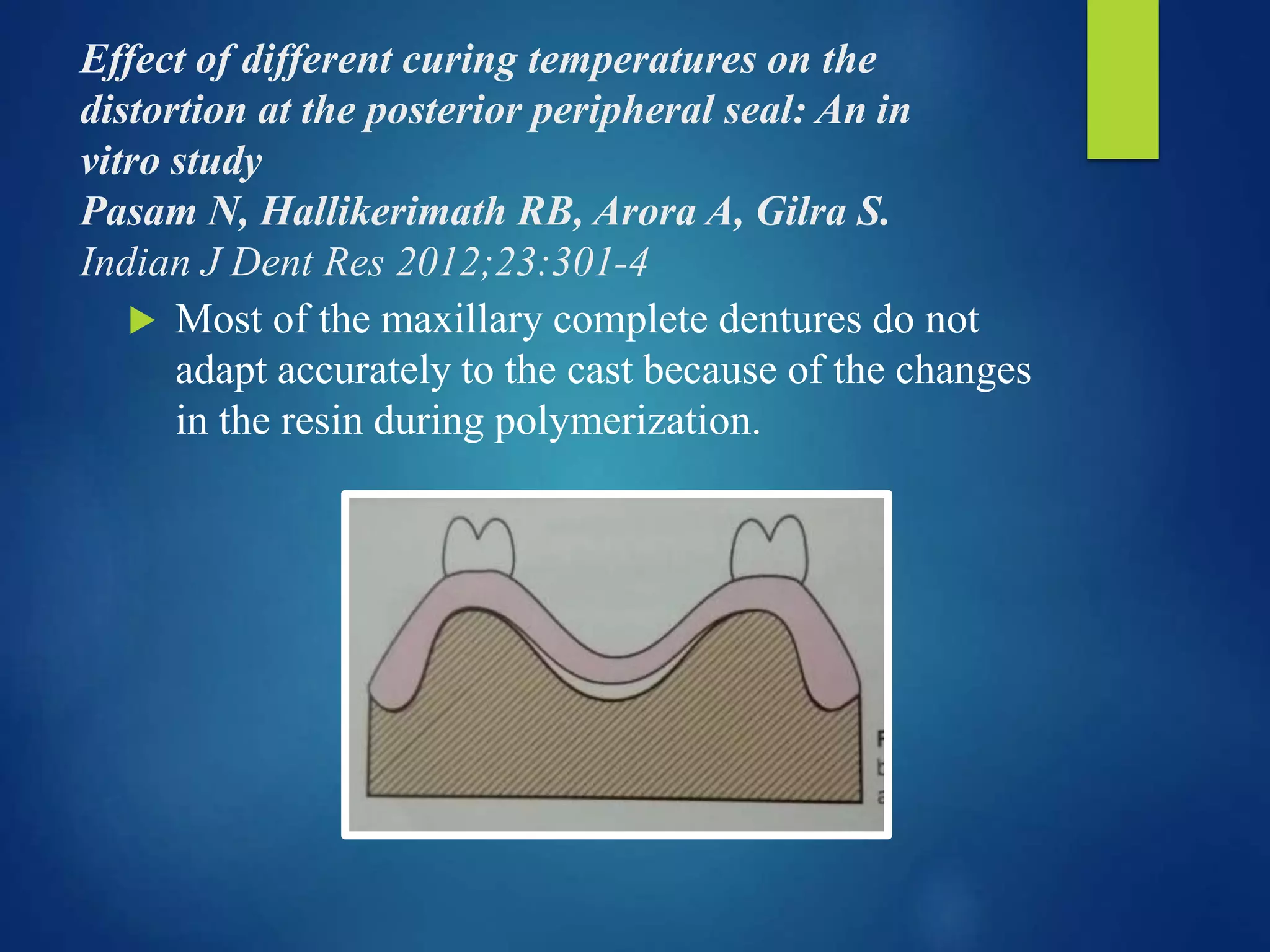 Effect of different curing temperatures on the
distortion at the posterior peripheral seal: An in
vitro study
Pasam N, Hallikerimath RB, Arora A, Gilra S.
Indian J Dent Res 2012;23:301-4
 Most of the maxillary complete dentures do not
adapt accurately to the cast because of the changes
in the resin during polymerization.
 