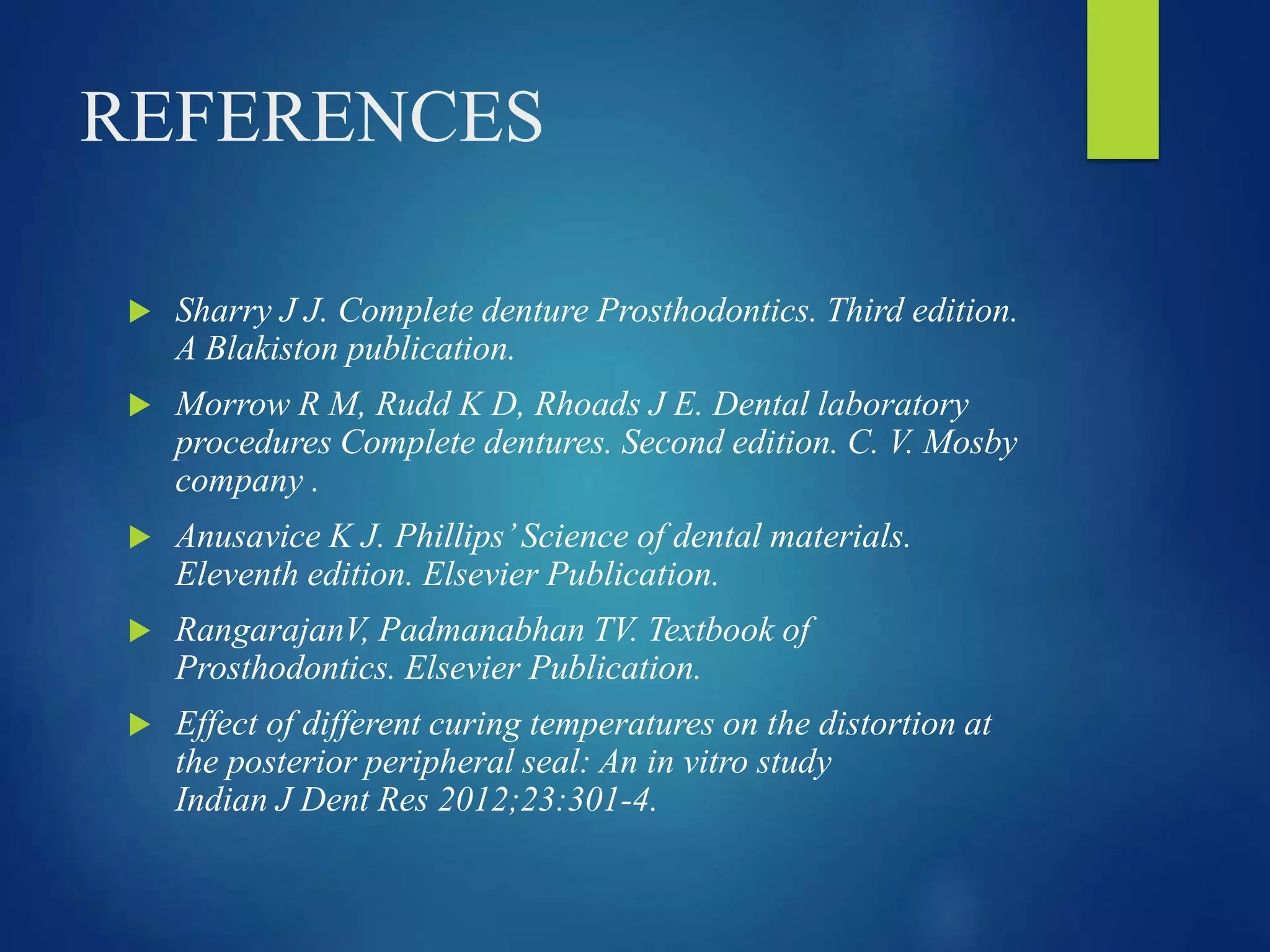REFERENCES
 Sharry J J. Complete denture Prosthodontics. Third edition.
A Blakiston publication.
 Morrow R M, Rudd K D, Rhoads J E. Dental laboratory
procedures Complete dentures. Second edition. C. V. Mosby
company .
 Anusavice K J. Phillips’Science of dental materials.
Eleventh edition. Elsevier Publication.
 RangarajanV, Padmanabhan TV. Textbook of
Prosthodontics. Elsevier Publication.
 Effect of different curing temperatures on the distortion at
the posterior peripheral seal: An in vitro study
Indian J Dent Res 2012;23:301-4.
 