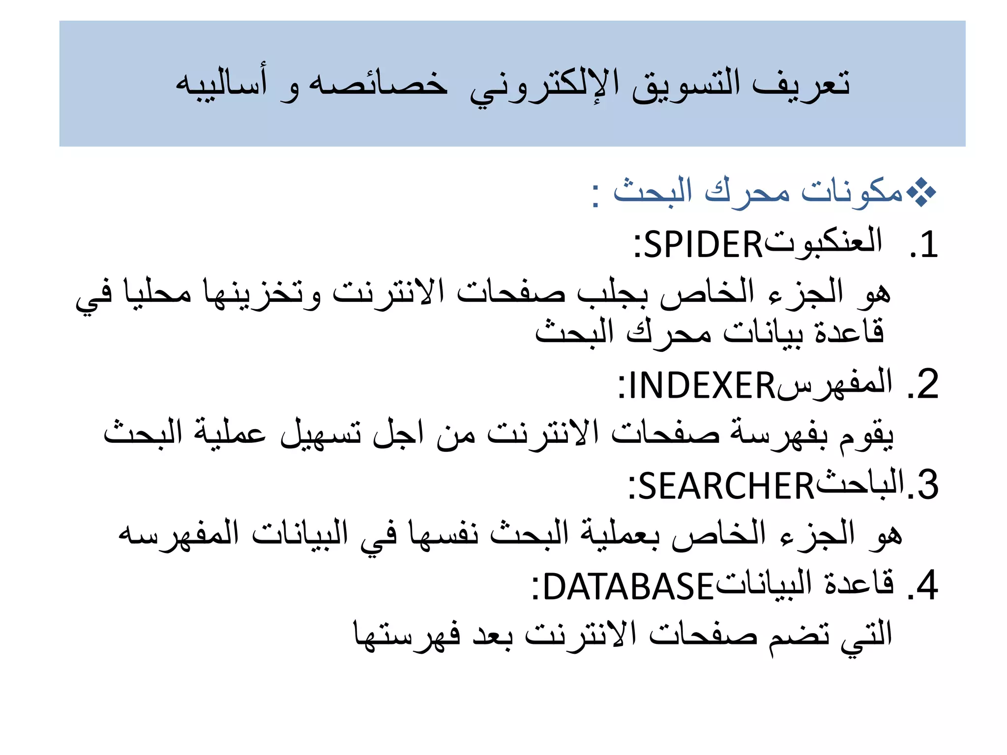 
‫محرك‬ ‫مكونات‬
‫البحث‬
:
.1
‫العنكبوت‬
SPIDER
:
‫هو‬
‫محلي‬ ‫وتخزينها‬ ‫االنترنت‬ ‫صفحات‬ ‫بجلب‬ ‫الخاص‬ ‫الجزء‬
‫في‬ ‫ا‬
‫محرك‬ ‫بيانات‬ ‫قاعدة‬
‫البحث‬
2
.
‫المفهرس‬
INDEXER
:
‫يقوم‬
‫عملية‬ ‫تسهيل‬ ‫اجل‬ ‫من‬ ‫االنترنت‬ ‫صفحات‬ ‫بفهرسة‬
‫ال‬
‫بحث‬
3
.
‫الباحث‬
SEARCHER
:
‫هو‬
‫البيانات‬ ‫في‬ ‫نفسها‬ ‫البحث‬ ‫بعملية‬ ‫الخاص‬ ‫الجزء‬
‫المف‬
‫هرسه‬
4
.
‫البيانات‬ ‫قاعدة‬
DATABASE
:
‫التي‬
‫فهرستها‬ ‫بعد‬ ‫االنترنت‬ ‫صفحات‬ ‫تضم‬
‫أساليبه‬ ‫و‬ ‫خصائصه‬ ‫اإللكتروني‬ ‫التسويق‬ ‫تعريف‬
 