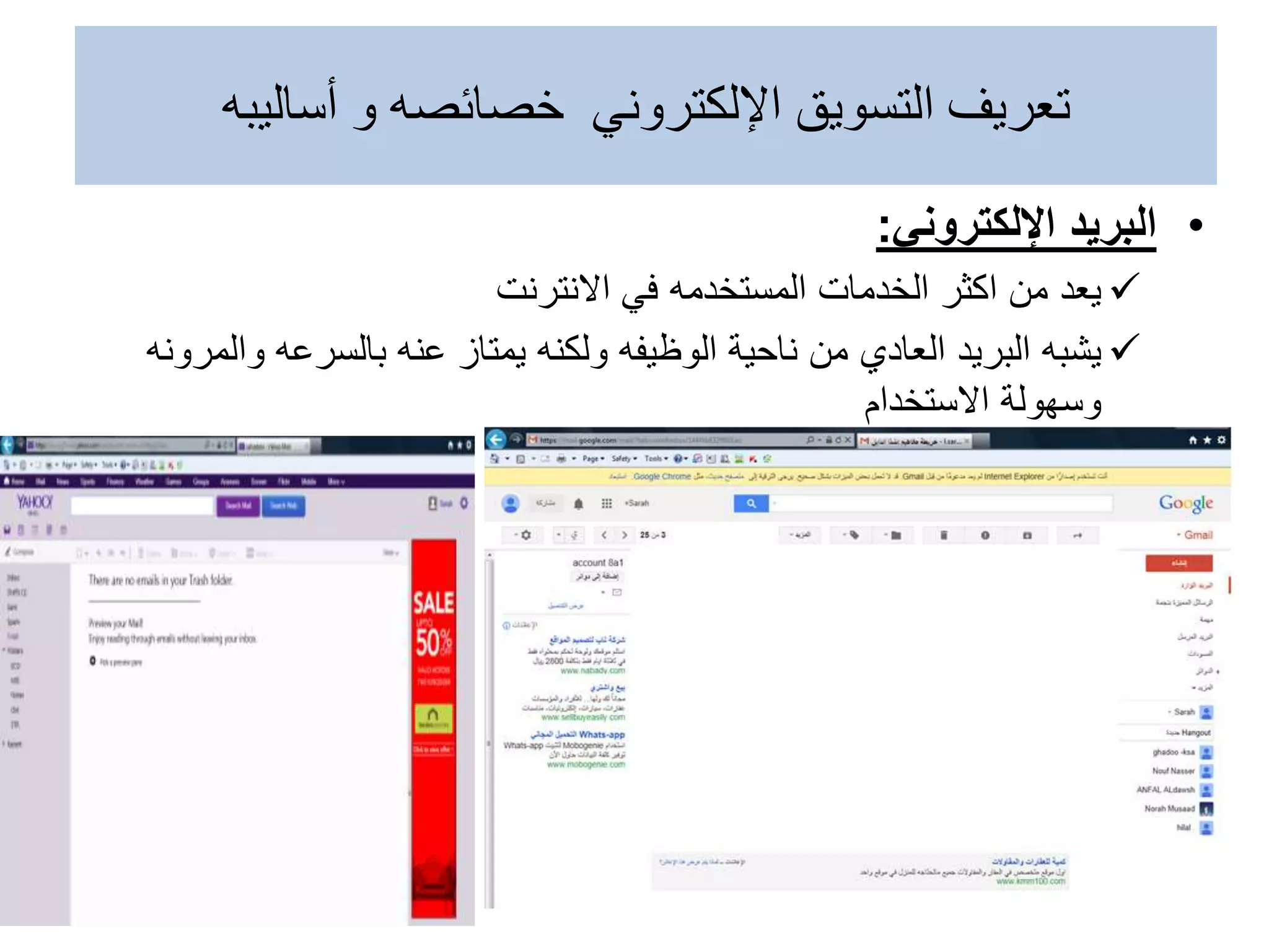 •
‫البريد‬
‫اإللكتروني‬
:

‫يعد‬
‫في‬ ‫المستخدمه‬ ‫الخدمات‬ ‫اكثر‬ ‫من‬
‫االنترنت‬

‫يشبه‬
‫وا‬ ‫بالسرعه‬ ‫عنه‬ ‫يمتاز‬ ‫ولكنه‬ ‫الوظيفه‬ ‫ناحية‬ ‫من‬ ‫العادي‬ ‫البريد‬
‫لمرونه‬
‫االستخدام‬ ‫وسهولة‬
‫أساليبه‬ ‫و‬ ‫خصائصه‬ ‫اإللكتروني‬ ‫التسويق‬ ‫تعريف‬
 