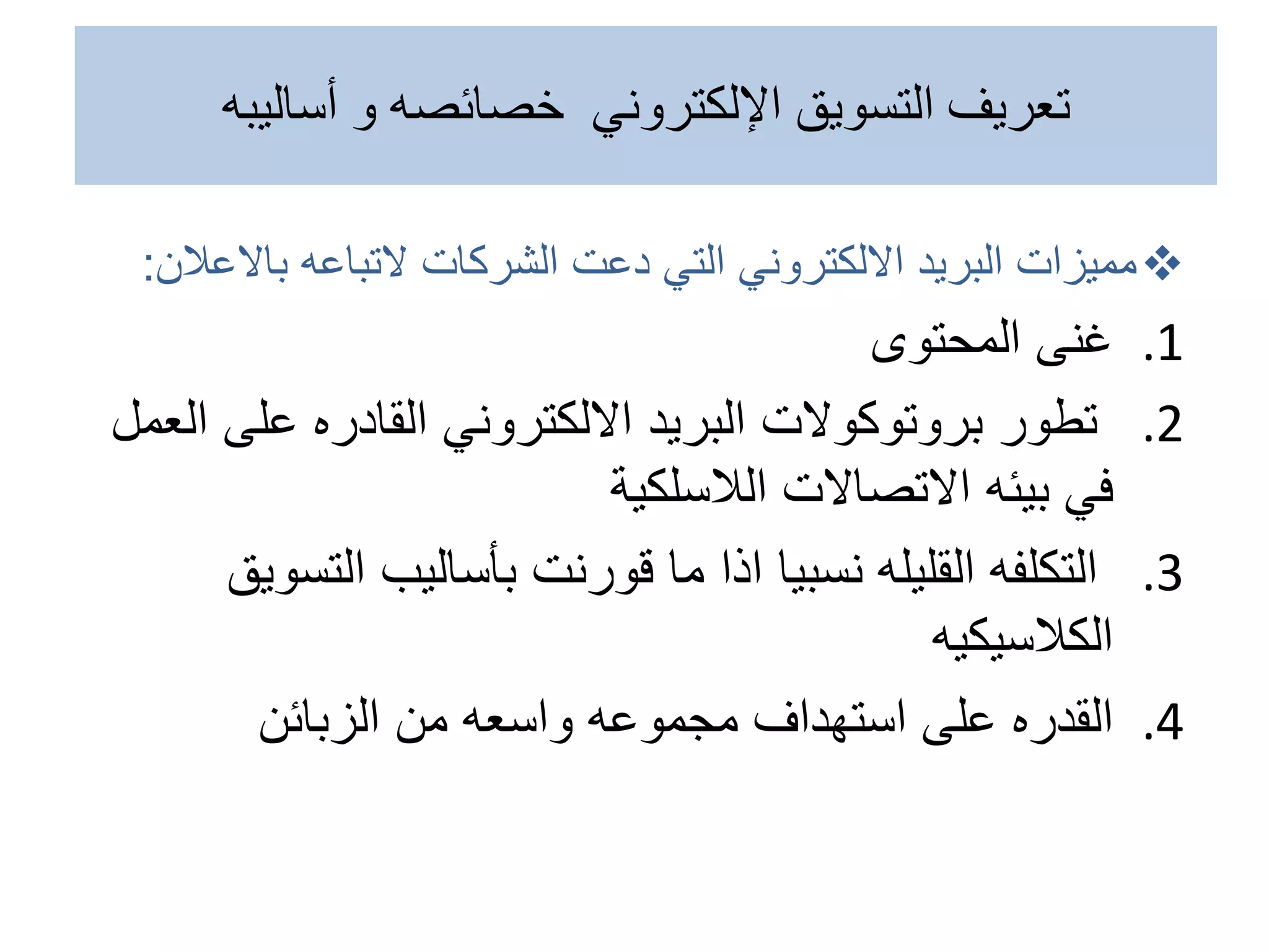 
‫الشركات‬ ‫دعت‬ ‫التي‬ ‫االلكتروني‬ ‫البريد‬ ‫مميزات‬
‫التباعه‬
‫باالع‬
‫الن‬
:
.1
‫المحتوى‬ ‫غنى‬
.2
‫على‬ ‫القادره‬ ‫االلكتروني‬ ‫البريد‬ ‫بروتوكوالت‬ ‫تطور‬
‫العمل‬
‫االتصاالت‬ ‫بيئه‬ ‫في‬
‫الالسلكية‬
.3
‫نسبيا‬ ‫القليله‬ ‫التكلفه‬
‫اذا‬
‫الت‬ ‫بأساليب‬ ‫قورنت‬ ‫ما‬
‫سويق‬
‫الكالسيكيه‬
.4
‫القدره‬
‫الزبائن‬ ‫من‬ ‫واسعه‬ ‫مجموعه‬ ‫استهداف‬ ‫على‬
‫أساليبه‬ ‫و‬ ‫خصائصه‬ ‫اإللكتروني‬ ‫التسويق‬ ‫تعريف‬
 