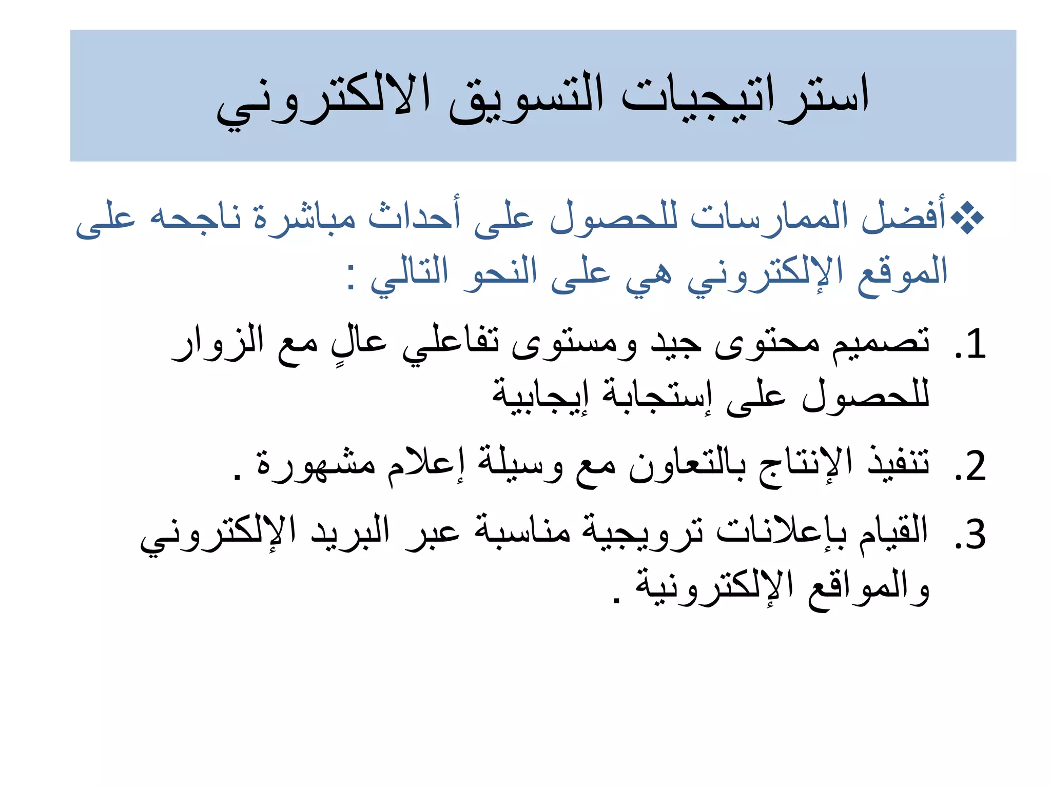
‫أفضل‬
‫عل‬ ‫ناجحه‬ ‫مباشرة‬ ‫أحداث‬ ‫على‬ ‫للحصول‬ ‫الممارسات‬
‫ى‬
‫التالي‬ ‫النحو‬ ‫على‬ ‫هي‬ ‫اإللكتروني‬ ‫الموقع‬
:
.1
‫الزوار‬ ‫مع‬ ٍ‫ل‬‫عا‬ ‫تفاعلي‬ ‫ومستوى‬ ‫جيد‬ ‫محتوى‬ ‫تصميم‬
‫إيجابية‬ ‫إستجابة‬ ‫على‬ ‫للحصول‬
.2
‫مشهورة‬ ‫إعالم‬ ‫وسيلة‬ ‫مع‬ ‫بالتعاون‬ ‫اإلنتاج‬ ‫تنفيذ‬
.
.3
‫اإللك‬ ‫البريد‬ ‫عبر‬ ‫مناسبة‬ ‫ترويجية‬ ‫بإعالنات‬ ‫القيام‬
‫تروني‬
‫اإللكترونية‬ ‫والمواقع‬
.
‫االلكتروني‬ ‫التسويق‬ ‫استراتيجيات‬
 