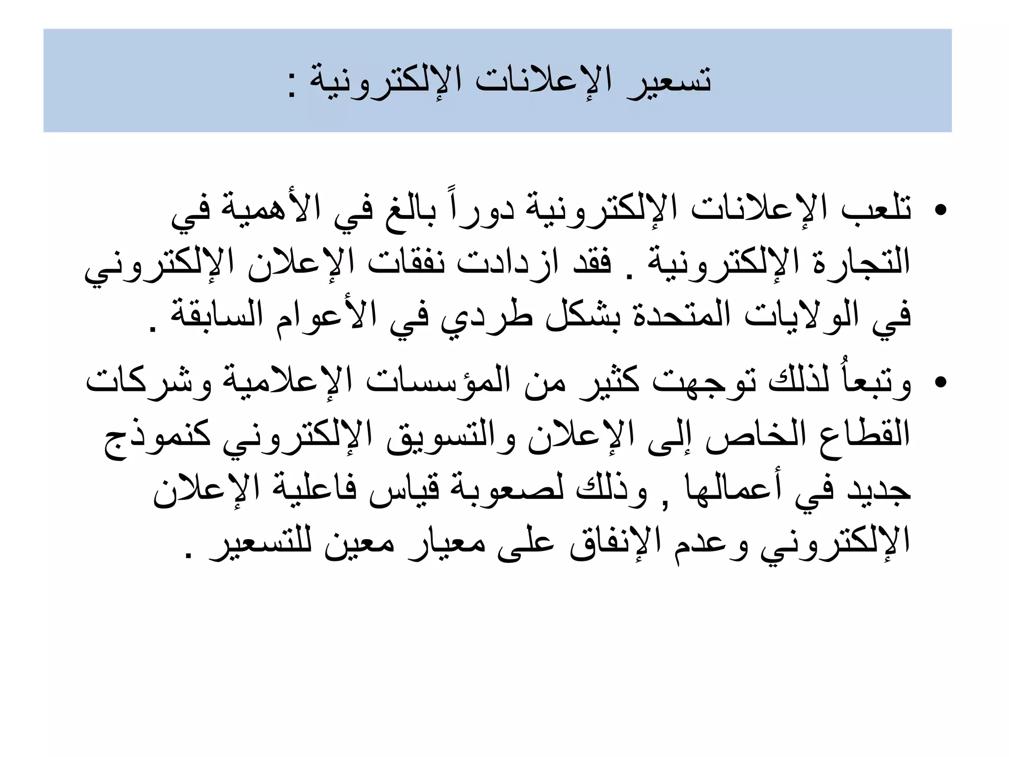 •
‫ف‬ ‫األهمية‬ ‫في‬ ‫بالغ‬ ‫دورا‬ ‫اإللكترونية‬ ‫اإلعالنات‬ ‫تلعب‬
‫ي‬
‫اإللكترونية‬ ‫التجارة‬
.
‫اإللك‬ ‫اإلعالن‬ ‫نفقات‬ ‫ازدادت‬ ‫فقد‬
‫تروني‬
‫السابقة‬ ‫األعوام‬ ‫في‬ ‫طردي‬ ‫بشكل‬ ‫المتحدة‬ ‫الواليات‬ ‫في‬
.
•
‫وش‬ ‫اإلعالمية‬ ‫المؤسسات‬ ‫من‬ ‫كثير‬ ‫توجهت‬ ‫لذلك‬ ُ‫ا‬‫وتبع‬
‫ركات‬
‫كنم‬ ‫اإللكتروني‬ ‫والتسويق‬ ‫اإلعالن‬ ‫إلى‬ ‫الخاص‬ ‫القطاع‬
‫وذج‬
‫أعمالها‬ ‫في‬ ‫جديد‬
,
‫اإلعالن‬ ‫فاعلية‬ ‫قياس‬ ‫لصعوبة‬ ‫وذلك‬
‫للتسعير‬ ‫معين‬ ‫معيار‬ ‫على‬ ‫اإلنفاق‬ ‫وعدم‬ ‫اإللكتروني‬
.
‫اإلعالنات‬ ‫تسعير‬
‫اإللكترونية‬
:
 
