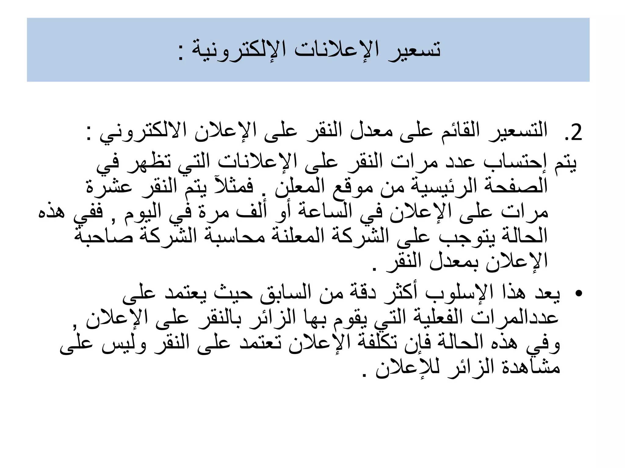 .2
‫اإلعالن‬ ‫على‬ ‫النقر‬ ‫معدل‬ ‫على‬ ‫القائم‬ ‫التسعير‬
‫االلكترون‬
‫ي‬
:
‫في‬ ‫تظهر‬ ‫التي‬ ‫اإلعالنات‬ ‫على‬ ‫النقر‬ ‫مرات‬ ‫عدد‬ ‫إحتساب‬ ‫يتم‬
‫المعلن‬ ‫موقع‬ ‫من‬ ‫الرئيسية‬ ‫الصفحة‬
.
‫ع‬ ‫النقر‬ ‫يتم‬ ‫فمثآل‬
‫شرة‬
‫اليوم‬ ‫في‬ ‫مرة‬ ‫ألف‬ ‫أو‬ ‫الساعة‬ ‫في‬ ‫اإلعالن‬ ‫على‬ ‫مرات‬
,
‫ففي‬
‫هذه‬
‫صاح‬ ‫الشركة‬ ‫محاسبة‬ ‫المعلنة‬ ‫الشركة‬ ‫على‬ ‫يتوجب‬ ‫الحالة‬
‫بة‬
‫النقر‬ ‫بمعدل‬ ‫اإلعالن‬
.
•
‫على‬ ‫يعتمد‬ ‫حيث‬ ‫السابق‬ ‫من‬ ‫دقة‬ ‫أكثر‬ ‫اإلسلوب‬ ‫هذا‬ ‫يعد‬
‫اإلع‬ ‫على‬ ‫بالنقر‬ ‫الزائر‬ ‫بها‬ ‫يقوم‬ ‫التي‬ ‫الفعلية‬ ‫عددالمرات‬
‫الن‬
,
‫ولي‬ ‫النقر‬ ‫على‬ ‫تعتمد‬ ‫اإلعالن‬ ‫تكلفة‬ ‫فإن‬ ‫الحالة‬ ‫هذه‬ ‫وفي‬
‫على‬ ‫س‬
‫لإلعالن‬ ‫الزائر‬ ‫مشاهدة‬
.
‫اإلعالنات‬ ‫تسعير‬
‫اإللكترونية‬
:
 