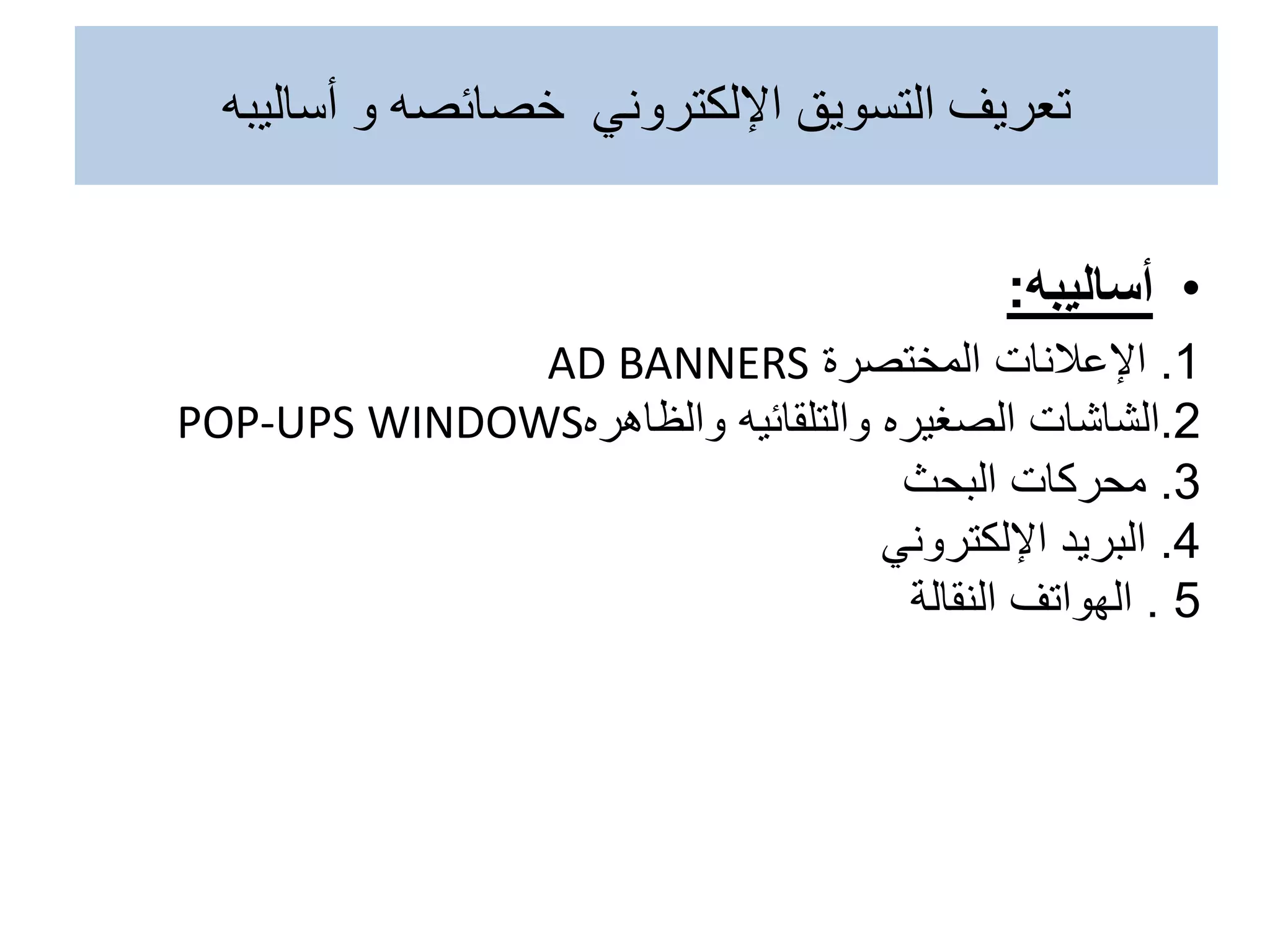 •
‫أساليبه‬
:
1
.
‫اإلعالنات‬
‫المختصرة‬
AD BANNERS
2
.
‫الشاشات‬
‫والظاهره‬ ‫والتلقائيه‬ ‫الصغيره‬
POP-UPS WINDOWS
3
.
‫البحث‬ ‫محركات‬
4
.
‫اإللكتروني‬ ‫البريد‬
5
.
‫النقالة‬ ‫الهواتف‬
‫أساليبه‬ ‫و‬ ‫خصائصه‬ ‫اإللكتروني‬ ‫التسويق‬ ‫تعريف‬
 