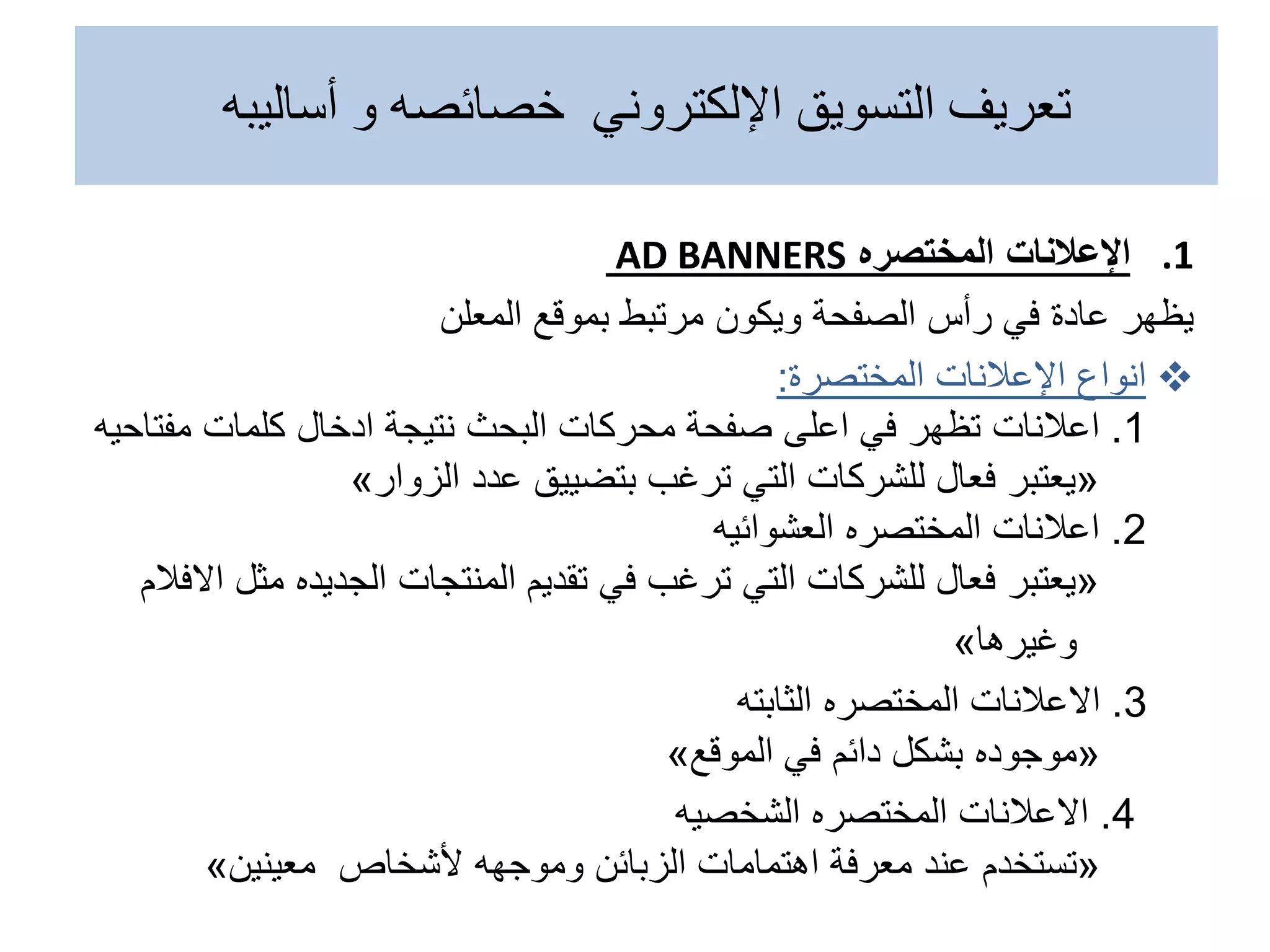 ‫أساليبه‬ ‫و‬ ‫خصائصه‬ ‫اإللكتروني‬ ‫التسويق‬ ‫تعريف‬
.1
‫اإلعالنات‬
‫المختصره‬
AD BANNERS
‫المعلن‬ ‫بموقع‬ ‫مرتبط‬ ‫ويكون‬ ‫الصفحة‬ ‫رأس‬ ‫في‬ ‫عادة‬ ‫يظهر‬

‫انواع‬
‫اإلعالنات‬
‫المختصرة‬
:
1
.
‫اعالنات‬
‫مفت‬ ‫كلمات‬ ‫ادخال‬ ‫نتيجة‬ ‫البحث‬ ‫محركات‬ ‫صفحة‬ ‫اعلى‬ ‫في‬ ‫تظهر‬
‫احيه‬
«
‫يعتبر‬
‫عدد‬ ‫بتضييق‬ ‫ترغب‬ ‫التي‬ ‫للشركات‬ ‫فعال‬
‫الزوار‬
»
2
.
‫اعالنات‬
‫العشوائيه‬ ‫المختصره‬
«
‫يعتبر‬
‫المنتجات‬ ‫تقديم‬ ‫في‬ ‫ترغب‬ ‫التي‬ ‫للشركات‬ ‫فعال‬
‫الجديده‬
‫م‬
‫االفالم‬ ‫ثل‬
‫وغيرها‬
»
3
.
‫االعالنات‬
‫المختصره‬
‫الثابته‬
«
‫موجوده‬
‫في‬ ‫دائم‬ ‫بشكل‬
‫الموقع‬
»
4
.
‫االعالنات‬
‫المختصره‬
‫الشخصيه‬
«
‫تستخدم‬
‫ألشخاص‬ ‫وموجهه‬ ‫الزبائن‬ ‫اهتمامات‬ ‫معرفة‬ ‫عند‬
‫معينين‬
»
 