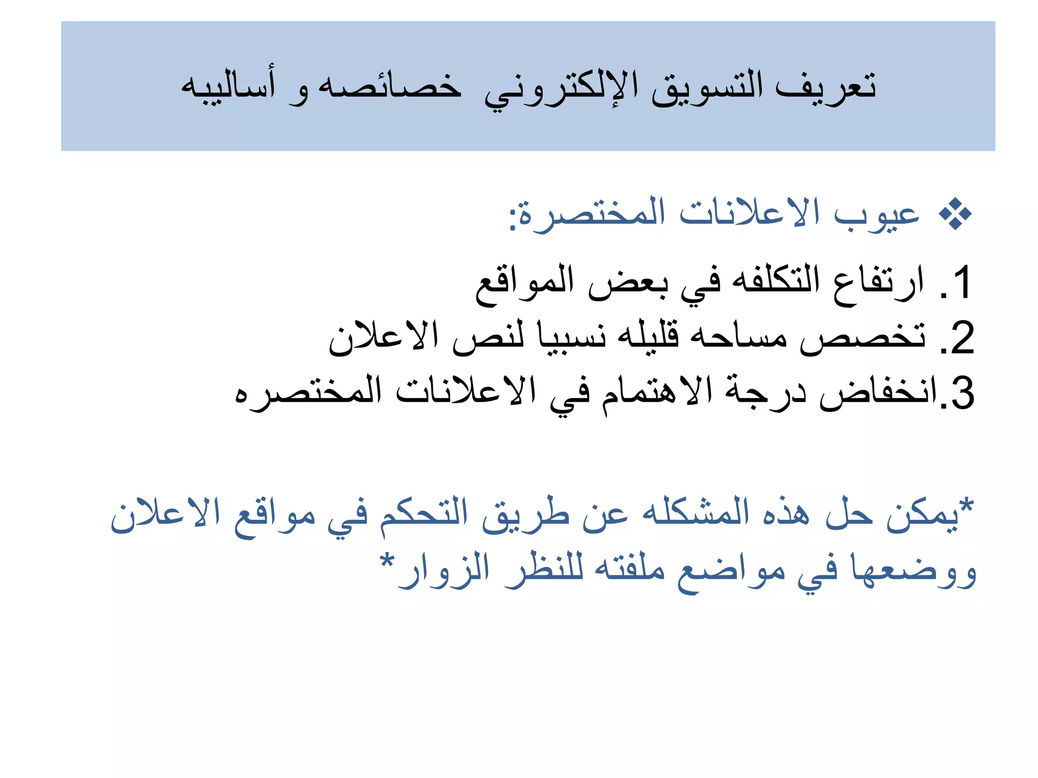 
‫عيوب‬
‫المختصرة‬ ‫االعالنات‬
:
1
.
‫ارتفاع‬
‫المواقع‬ ‫بعض‬ ‫في‬ ‫التكلفه‬
2
.
‫االعالن‬ ‫لنص‬ ‫نسبيا‬ ‫قليله‬ ‫مساحه‬ ‫تخصص‬
3
.
‫انخفاض‬
‫االعالنات‬ ‫في‬ ‫االهتمام‬ ‫درجة‬
‫المختصره‬
*
‫االعالن‬ ‫مواقع‬ ‫في‬ ‫التحكم‬ ‫طريق‬ ‫عن‬ ‫المشكله‬ ‫هذه‬ ‫حل‬ ‫يمكن‬
‫ملفته‬ ‫مواضع‬ ‫في‬ ‫ووضعها‬
‫الزوار‬ ‫للنظر‬
*
‫أساليبه‬ ‫و‬ ‫خصائصه‬ ‫اإللكتروني‬ ‫التسويق‬ ‫تعريف‬
 