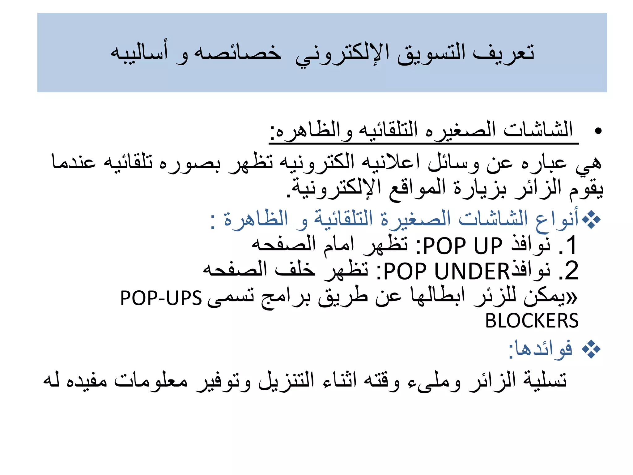 •
‫الشاشات‬
‫الصغيره‬
‫التلقائيه‬
‫والظاهره‬
:
‫هي‬
‫تلقائي‬ ‫بصوره‬ ‫تظهر‬ ‫الكترونيه‬ ‫اعالنيه‬ ‫وسائل‬ ‫عن‬ ‫عباره‬
‫عندما‬ ‫ه‬
‫بزيارة‬ ‫الزائر‬ ‫يقوم‬
‫اإللكترونية‬ ‫المواقع‬
.

‫الظاهرة‬ ‫و‬ ‫التلقائية‬ ‫الصغيرة‬ ‫الشاشات‬ ‫أنواع‬
:
1
.
‫نوافذ‬
POP UP
:
‫تظهر‬
‫الصفحه‬ ‫امام‬
2
.
‫نوافذ‬
POP UNDER
:
‫تظهر‬
‫الصفحه‬ ‫خلف‬
«
‫يمكن‬
‫برامج‬ ‫طريق‬ ‫عن‬ ‫ابطالها‬ ‫للزئر‬
‫تسمى‬
POP-UPS
BLOCKERS

‫فوائدها‬
:
‫تسلية‬
‫وقته‬ ‫وملىء‬ ‫الزائر‬
‫اثناء‬
‫معلوم‬ ‫وتوفير‬ ‫التنزيل‬
‫ات‬
‫مفيده‬
‫له‬
‫أساليبه‬ ‫و‬ ‫خصائصه‬ ‫اإللكتروني‬ ‫التسويق‬ ‫تعريف‬
 