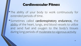 Cardiovascular Fitness
•The ability of your body to work continuously for
extended periods of time.
•Sometimes called cardiorespiratory endurance, the
ability of the heart, lungs, and blood vessels to utilize
and send fuel and oxygen to the body’s tissues
during long periods of moderate-to-vigorous activity
14
 