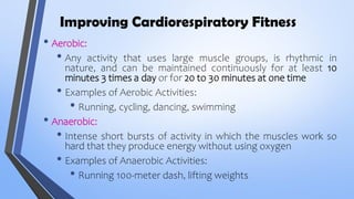 Improving Cardiorespiratory Fitness
• Aerobic:
• Any activity that uses large muscle groups, is rhythmic in
nature, and can be maintained continuously for at least 10
minutes 3 times a day or for 20 to 30 minutes at one time
• Examples of Aerobic Activities:
• Running, cycling, dancing, swimming
• Anaerobic:
• Intense short bursts of activity in which the muscles work so
hard that they produce energy without using oxygen
• Examples of Anaerobic Activities:
• Running 100-meter dash, lifting weights
 