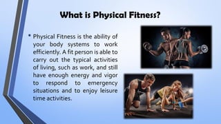 What is Physical Fitness?
• Physical Fitness is the ability of
your body systems to work
efficiently. A fit person is able to
carry out the typical activities
of living, such as work, and still
have enough energy and vigor
to respond to emergency
situations and to enjoy leisure
time activities.
 