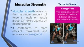 Muscular Strength
•Muscular strength refers to
the maximum amount of
force a muscle or muscle
group can exert against an
opposing force.
•It contributes to more
efficient movement and
reduces your energy cost.
Energy cost
The amount of energy
needed to perform
different physical
activities or exercise.
Term to Know
22
 