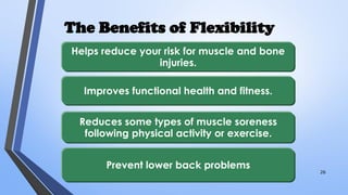 The Benefits of Flexibility
Helps reduce your risk for muscle and bone
injuries.
Improves functional health and fitness.
Reduces some types of muscle soreness
following physical activity or exercise.
Prevent lower back problems
26
 