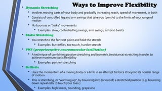 Ways to Improve Flexibility
• Dynamic Stretching
• Involves moving parts of your body and gradually increasing reach, speed of movement, or both
• Consists of controlled leg and arm swings that take you (gently) to the limits of your range of
motion
• No bounces or "jerky" movements
• Examples: slow, controlled leg swings, arm swings, or torso twists
• Static Stretching
• You stretch to the farthest point and hold the stretch
• Examples: butterflies, toe touch, hurdler stretch
• PNF (proprioceptive neuromuscular facilitation)
• A technique of combining passive stretching and isometric (resistance) stretching in order to
achieve maximum static flexibility
• Examples: partner stretching
• Ballistic
• Uses the momentum of a moving body or a limb in an attempt to force it beyond its normal range
of motion
• This is stretching, or "warming up", by bouncing into (or out of) a stretched position (e.g. bouncing
down repeatedly to touch your toes.)
• Examples: high knees, bounding, grapevine
 