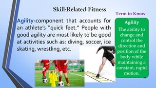 Skill-Related Fitness
Agility-component that accounts for
an athlete’s “quick feet.” People with
good agility are most likely to be good
at activities such as: diving, soccer, ice
skating, wrestling, etc.
Agility
The ability to
change and
control the
direction and
position of the
body while
maintaining a
constant, rapid
motion.
Term to Know
29
 