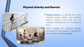 Physical Activity and Exercise
• Physical activity is a general term that
includes sports, dance, and activities
done at work or at home, such as
walking, climbing stairs, or mowing the
lawn.
• When people do physical activity
especially for the purpose of getting fit,
we say they are doing exercise.
 