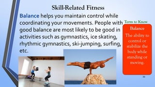 Skill-Related Fitness
Balance helps you maintain control while
coordinating your movements. People with
good balance are most likely to be good in
activities such as gymnastics, ice skating,
rhythmic gymnastics, ski-jumping, surfing,
etc.
Balance
The ability to
control or
stabilize the
body while
standing or
moving.
Term to Know
.
30
 