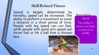 Skill-Related Fitness
Speed is largely determined by
heredity, speed can be increased. The
ability to perform a movement or cover
a distance in a short period of time.
People with leg speed can run fast,
while people with good arm speed can
throw fast or hit a ball that is thrown
fast.
Speed
The ability to
move your body,
or parts of it,
swiftly.
Term to Know
32
 