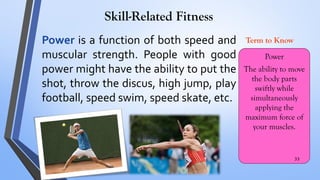 Skill-Related Fitness
Power is a function of both speed and
muscular strength. People with good
power might have the ability to put the
shot, throw the discus, high jump, play
football, speed swim, speed skate, etc.
Power
The ability to move
the body parts
swiftly while
simultaneously
applying the
maximum force of
your muscles.
Term to Know
33
 
