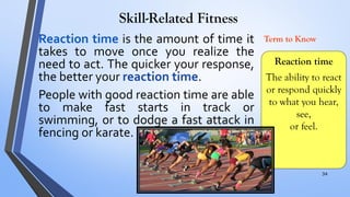 Skill-Related Fitness
Reaction time
The ability to react
or respond quickly
to what you hear,
see,
or feel.
Term to Know
Reaction time is the amount of time it
takes to move once you realize the
need to act. The quicker your response,
the better your reaction time.
People with good reaction time are able
to make fast starts in track or
swimming, or to dodge a fast attack in
fencing or karate.
34
 