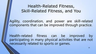 Health-Related Fitness,
Skill-Related Fitness, and You
Agility, coordination, and power are skill-related
components that can be improved through practice.
Health-related fitness can be improved by
participating in many physical activities that are not
necessarily related to sports or games.
35
 