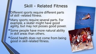 Skill - Related Fitness
Different sports require different parts
of skill -related fitness.
Many sports require several parts. For
example, a skater might have good
agility, but may not posses good power.
Some people have more natural ability
in skill areas than others.
Good health does not come from being
good in skill-related fitness.
 