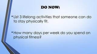 DO NOW:
•List 3 lifelong activities that someone can do
to stay physically fit.
•How many days per week do you spend on
physical fitness?
 