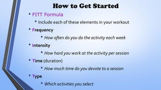 How to Get Started
• FITT Formula
• Include each of these elements in your workout
• Frequency
• How often do you do the activity each week
• Intensity
• How hard you work at the activity per session
• Time (duration)
• How much time do you devote to a session
• Type
• Which activities you select
 