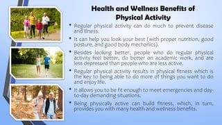 Health and Wellness Benefits of
Physical Activity
• Regular physical activity can do much to prevent disease
and illness.
• It can help you look your best (with proper nutrition, good
posture, and good body mechanics).
• Besides looking better, people who do regular physical
activity feel better, do better on academic work, and are
less depressed than people who are less active.
• Regular physical activity results in physical fitness which is
the key to being able to do more of things you want to do
and enjoy life.
• It allows you to be fit enough to meet emergencies and day-
to-day demanding situations.
• Being physically active can build fitness, which, in turn,
provides you with many health and wellness benefits.
 