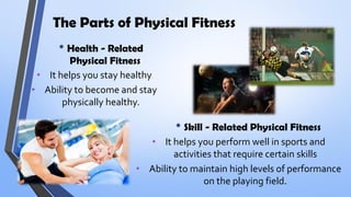 The Parts of Physical Fitness
• Health - Related
Physical Fitness
• Skill - Related Physical Fitness
• It helps you stay healthy
• Ability to become and stay
physically healthy.
• It helps you perform well in sports and
activities that require certain skills
• Ability to maintain high levels of performance
on the playing field.
 