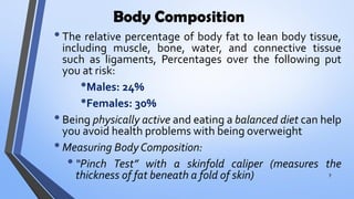 Body Composition
•The relative percentage of body fat to lean body tissue,
including muscle, bone, water, and connective tissue
such as ligaments, Percentages over the following put
you at risk:
•Males: 24%
•Females: 30%
•Being physically active and eating a balanced diet can help
you avoid health problems with being overweight
•Measuring Body Composition:
•“Pinch Test” with a skinfold caliper (measures the
thickness of fat beneath a fold of skin) 7
 