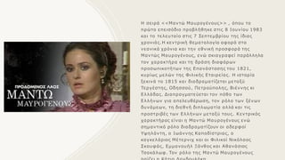 Η σειρά <<Μαντώ Μαυρογένους>> , όπου το
πρώτο επεισόδιο προβλήθηκε στις 8 Ιουνίου 1983
και το τελευταίο στις 7 Σεπτεμβρίου της ίδιας
χρονιάς.Η κεντρική θεματολογία αφορά στα
νεανικά χρόνια και την εθνική προσφορά της
Μαντώς Μαυρογένους, ενώ σκιαγραφεί παράλληλα
τοv χαρακτήρα και τη δράση διαφόρων
προσωπικοτήτων της Επανάστασης του 1821,
κυρίως μελών της Φιλικής Εταιρείας. Η ιστορία
ξεκινά το 1815 και διαδραματίζεται μεταξύ
Τεργέστης, Οδησσού, Πετρούπολης, Βιέννης κι
Ελλάδας. Διαπραγματεύεται τον πόθο των
Ελλήνων για απελευθέρωση, τον ρόλο των ξένων
δυνάμεων, τη διεθνή διπλωματία αλλά και τις
προστριβές των Ελλήνων μεταξύ τους. Κεντρικός
χαρακτήρας είναι η Μαντώ Μαυρογένους ενώ
σημαντικό ρόλο διαδραματίζουν οι αδερφοί
Υψηλάντη, ο Ιωάννης Καποδίστριας, ο
καγκελάριος Μέτερνιχ και οι Φιλικοί Νικόλαος
Σκουφάς, Εμμανουήλ Ξάνθος και Αθανάσιος
Τσακάλωφ. Τον ρόλο της Μαντώ Μαυρογένους
 