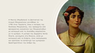 Η Μαντώ (Μαγδαληνή το βαπτιστικό της
όνομα) Μαυρογένους γεννήθηκε το
1796 στην Τεργέστη, όπου ο πατέρας της
Νικόλαος Μαυρογένης, που προέρχεται από
φαναριώτικη οικογένεια των Μαυρογένηδων
με καταγωγή από τις Κυκλάδες ασχολούταν
με το εμπόριο. Η μητέρα της Ζαχαράτη Χατζή
Μπατή, γεννημένη στη Μύκονο, αλλά με
καταγωγή από τη Σπάρτη, ήταν πολύγλωσση
και κρατούσε τα κατάστιχα των εμπορικών
δραστηριοτήτων του άνδρα της.
 