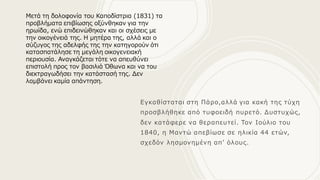 Εγκαθίσταται στη Πάρο,αλλά για κακή της τύχη
προσβλήθηκε από τυφοειδή πυρετό. Δυστυχώς,
δεν κατάφερε να θεραπευτεί. Τον Ιούλιο του
1840, η Μαντώ απεβίωσε σε ηλικία 44 ετών,
σχεδόν λησμονημένη απ’ όλους.
Μετά τη δολοφονία του Καποδίστρια (1831) τα
προβλήματα επιβίωσης οξύνθηκαν για την
ηρωίδα, ενώ επιδεινώθηκαν και οι σχέσεις με
την οικογένειά της. Η μητέρα της, αλλά και ο
σύζυγος της αδελφής της την κατηγορούν ότι
κατασπατάλησε τη μεγάλη οικογενειακή
περιουσία. Αναγκάζεται τότε να απευθύνει
επιστολή προς τον βασιλιά Όθωνα και να του
διεκτραγωδήσει την κατάστασή της. Δεν
λαμβάνει καμία απάντηση.
 
