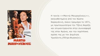 Η ταινία <<Μαντώ Μαυρογένους>>,
σκηνοθετημένη από τον Κώστα
Καραγιάννη, έκανε πρεμιέρα το 1971,
με πρωταγωνίστρια την Τζένη Καρέζη
και επιγκεντρώνεται στην συνεισφορά
της στον Αγώνα, και την περίπλοκη
σχέση της με τον Δημήτρη
Υψηλάντη.(Πέτρο Φυσσούν).
 