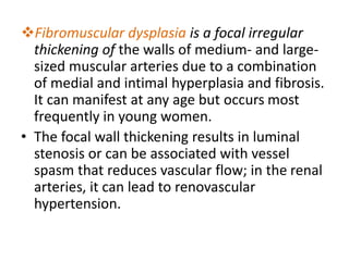 Fibromuscular dysplasia is a focal irregular
thickening of the walls of medium- and large-
sized muscular arteries due to a combination
of medial and intimal hyperplasia and fibrosis.
It can manifest at any age but occurs most
frequently in young women.
• The focal wall thickening results in luminal
stenosis or can be associated with vessel
spasm that reduces vascular flow; in the renal
arteries, it can lead to renovascular
hypertension.
 