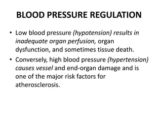 BLOOD PRESSURE REGULATION
• Low blood pressure (hypotension) results in
inadequate organ perfusion, organ
dysfunction, and sometimes tissue death.
• Conversely, high blood pressure (hypertension)
causes vessel and end-organ damage and is
one of the major risk factors for
atherosclerosis.
 