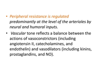 • Peripheral resistance is regulated
predominantly at the level of the arterioles by
neural and humoral inputs.
• Vascular tone reflects a balance between the
actions of vasoconstrictors (including
angiotensin II, catecholamines, and
endothelin) and vasodilators (including kinins,
prostaglandins, and NO).
 