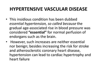 HYPERTENSIVE VASCULAR DISEASE
• This insidious condition has been dubbed
essential hypertension, so called because the
gradual age-associated rise in blood pressure was
considered “essential” for normal perfusion of
endorgans such as the brain.
• However, such increases are neither essential
nor benign; besides increasing the risk for stroke
and atherosclerotic coronary heart disease,
hypertension can lead to cardiac hypertrophy and
heart failure
 