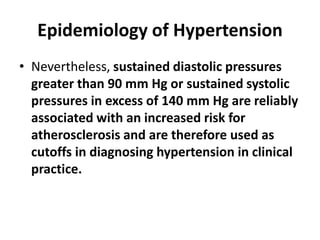 Epidemiology of Hypertension
• Nevertheless, sustained diastolic pressures
greater than 90 mm Hg or sustained systolic
pressures in excess of 140 mm Hg are reliably
associated with an increased risk for
atherosclerosis and are therefore used as
cutoffs in diagnosing hypertension in clinical
practice.
 
