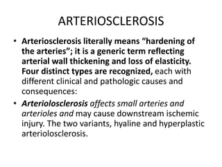 ARTERIOSCLEROSIS
• Arteriosclerosis literally means “hardening of
the arteries”; it is a generic term reflecting
arterial wall thickening and loss of elasticity.
Four distinct types are recognized, each with
different clinical and pathologic causes and
consequences:
• Arteriolosclerosis affects small arteries and
arterioles and may cause downstream ischemic
injury. The two variants, hyaline and hyperplastic
arteriolosclerosis.
 