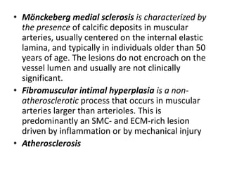 • Mönckeberg medial sclerosis is characterized by
the presence of calcific deposits in muscular
arteries, usually centered on the internal elastic
lamina, and typically in individuals older than 50
years of age. The lesions do not encroach on the
vessel lumen and usually are not clinically
significant.
• Fibromuscular intimal hyperplasia is a non-
atherosclerotic process that occurs in muscular
arteries larger than arterioles. This is
predominantly an SMC- and ECM-rich lesion
driven by inflammation or by mechanical injury
• Atherosclerosis
 