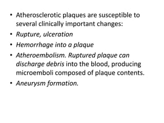 • Atherosclerotic plaques are susceptible to
several clinically important changes:
• Rupture, ulceration
• Hemorrhage into a plaque
• Atheroembolism. Ruptured plaque can
discharge debris into the blood, producing
microemboli composed of plaque contents.
• Aneurysm formation.
 