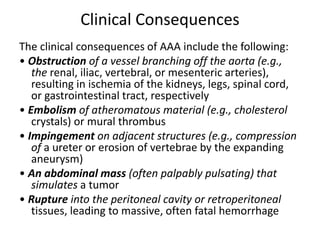 Clinical Consequences
The clinical consequences of AAA include the following:
• Obstruction of a vessel branching off the aorta (e.g.,
the renal, iliac, vertebral, or mesenteric arteries),
resulting in ischemia of the kidneys, legs, spinal cord,
or gastrointestinal tract, respectively
• Embolism of atheromatous material (e.g., cholesterol
crystals) or mural thrombus
• Impingement on adjacent structures (e.g., compression
of a ureter or erosion of vertebrae by the expanding
aneurysm)
• An abdominal mass (often palpably pulsating) that
simulates a tumor
• Rupture into the peritoneal cavity or retroperitoneal
tissues, leading to massive, often fatal hemorrhage
 
